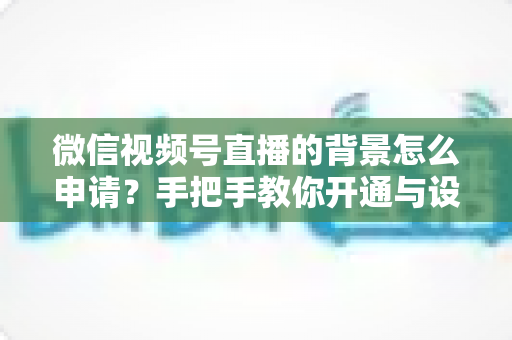 微信视频号直播的背景怎么申请？手把手教你开通与设置高颜值直播间背景的完整攻略