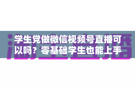 学生党做微信视频号直播可以吗？零基础学生也能上手的直播创业指南
