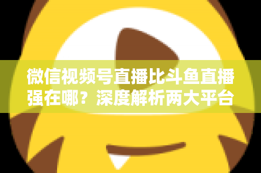 微信视频号直播比斗鱼直播强在哪？深度解析两大平台的核心差异与实战选择指南