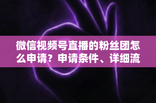 微信视频号直播的粉丝团怎么申请？申请条件、详细流程与运营技巧全解析
