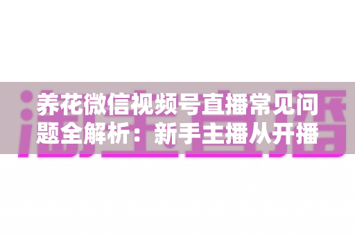 养花微信视频号直播常见问题全解析:新手主播从开播到变现的一站式实战指南 养花微信视频号直播常见问题全解析:新手主播从开播到变现的一站式实战指南