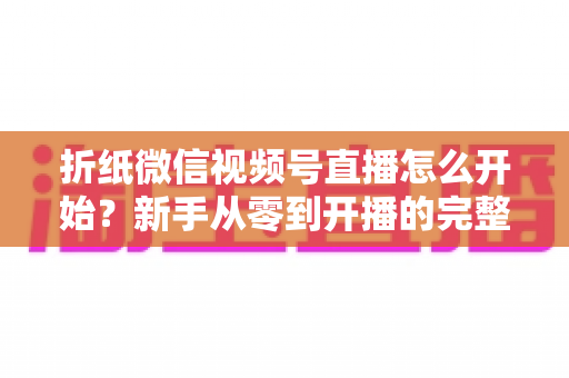 折纸微信视频号直播怎么开始？新手从零到开播的完整实战指南