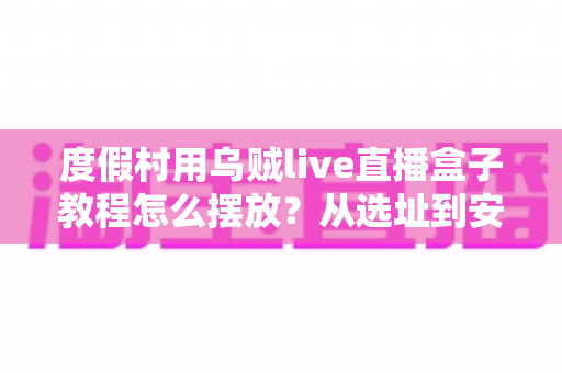 度假村用乌贼live直播盒子教程怎么摆放?从选址到安装的完整实操指南 度假村用乌贼live直播盒子教程怎么摆放?从选址到安装的完整实操指南
