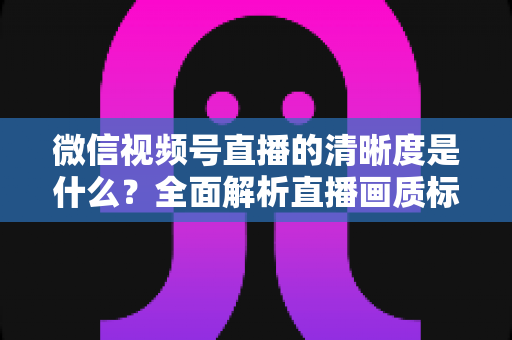 微信视频号直播的清晰度是什么?全面解析直播画质标准与优化技巧 微信视频号直播的清晰度是什么?全面解析直播画质标准与优化技巧