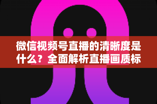 微信视频号直播的清晰度是什么?全面解析直播画质标准与优化技巧 微信视频号直播的清晰度是什么?全面解析直播画质标准与优化技巧