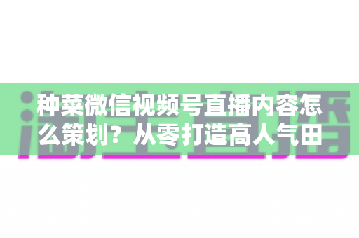 种菜微信视频号直播内容怎么策划？从零打造高人气田园直播间全攻略