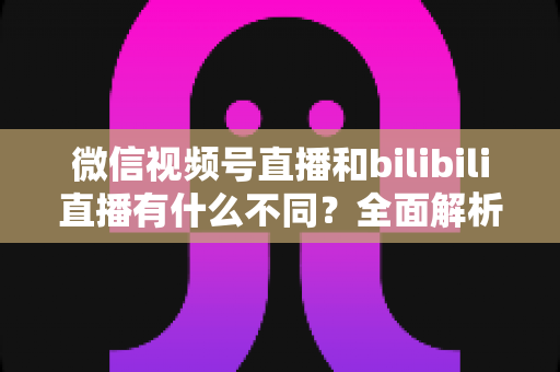 微信视频号直播和bilibili直播有什么不同？全面解析两大直播平台的差异与运营策略