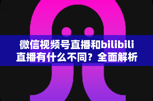 微信视频号直播和bilibili直播有什么不同？全面解析两大直播平台的差异与运营策略