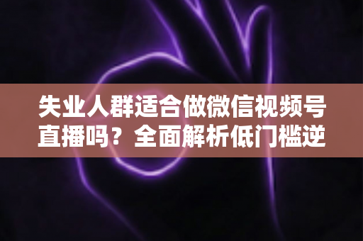 失业人群适合做微信视频号直播吗？全面解析低门槛逆袭之路的真实答案