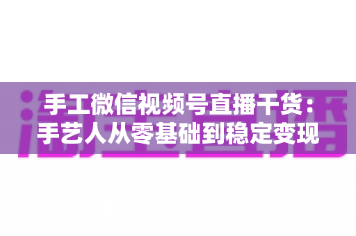 手工微信视频号直播干货:手艺人从零基础到稳定变现的全流程实战指南 手工微信视频号直播干货:手艺人从零基础到稳定变现的全流程实战指南