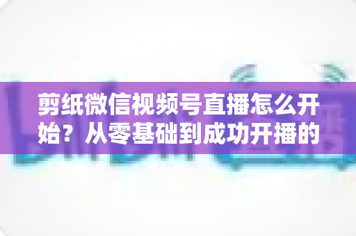 剪纸微信视频号直播怎么开始？从零基础到成功开播的全流程实操指南