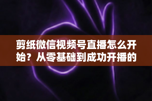 剪纸微信视频号直播怎么开始？从零基础到成功开播的全流程实操指南