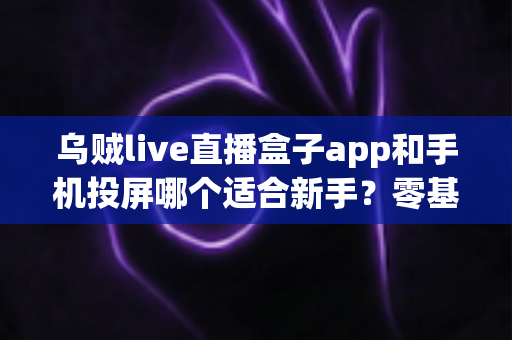乌贼live直播盒子app和手机投屏哪个适合新手？零基础用户的选择指南与使用攻略