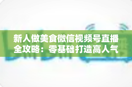 新人做美食微信视频号直播全攻略:零基础打造高人气美食直播间的实战指南 新人做美食微信视频号直播全攻略:零基础打造高人气美食直播间的实战指南