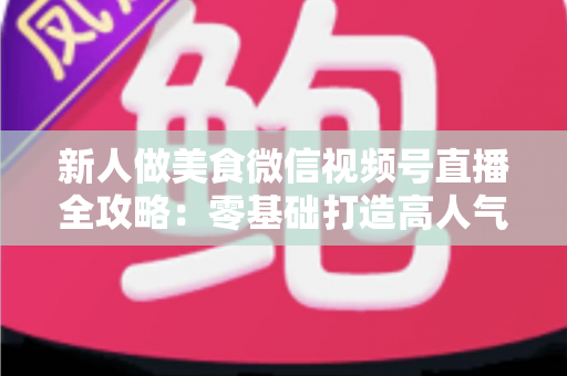 新人做美食微信视频号直播全攻略:零基础打造高人气美食直播间的实战指南 新人做美食微信视频号直播全攻略:零基础打造高人气美食直播间的实战指南