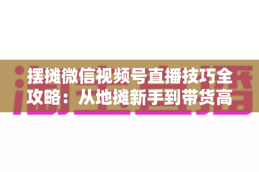摆摊微信视频号直播技巧全攻略:从地摊新手到带货高手的实战指南 摆摊微信视频号直播技巧全攻略:从地摊新手到带货高手的实战指南