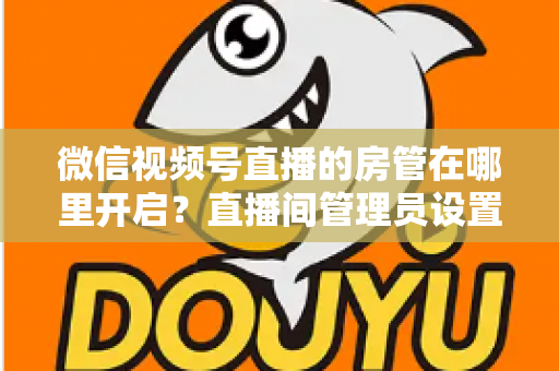 微信视频号直播的房管在哪里开启？直播间管理员设置全流程教程与运营技巧详解