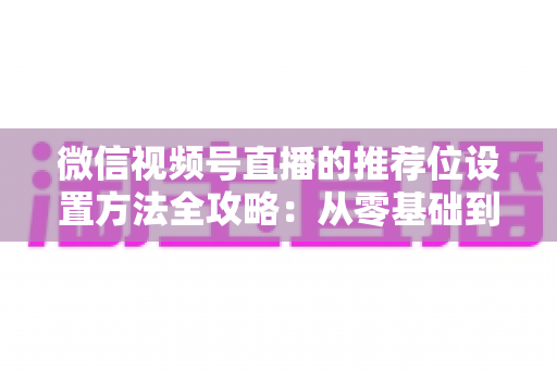 微信视频号直播的推荐位设置方法全攻略:从零基础到流量高手的实战指南 微信视频号直播的推荐位设置方法全攻略:从零基础到流量高手的实战指南