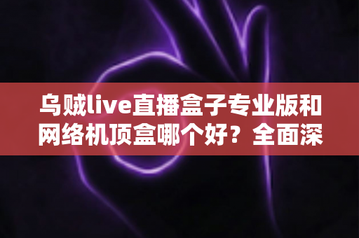 乌贼live直播盒子专业版和网络机顶盒哪个好?全面深度对比评测帮你选对设备 乌贼live直播盒子专业版和网络机顶盒哪个好?全面深度对比评测帮你选对设备