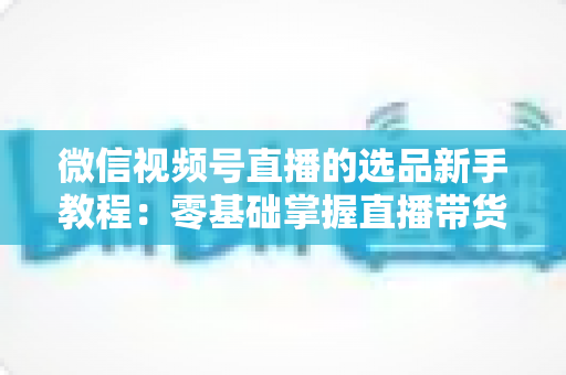 微信视频号直播的选品新手教程：零基础掌握直播带货选品逻辑与实战方法