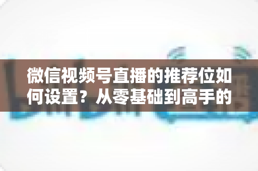 微信视频号直播的推荐位如何设置?从零基础到高手的全流程实战指南 微信视频号直播的推荐位如何设置?从零基础到高手的全流程实战指南