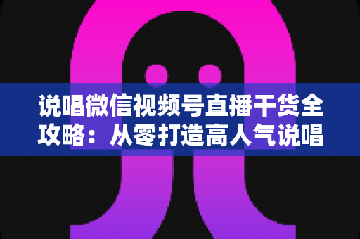 说唱微信视频号直播干货全攻略：从零打造高人气说唱直播间实战指南