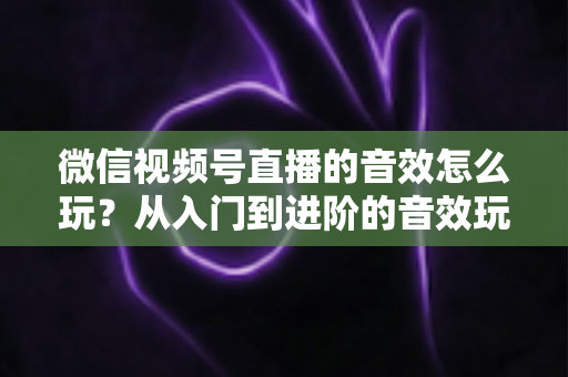 微信视频号直播的音效怎么玩？从入门到进阶的音效玩法全攻略，轻松打造高人气直播间