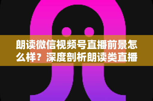 朗读微信视频号直播前景怎么样？深度剖析朗读类直播的发展潜力、变现路径与入局指南