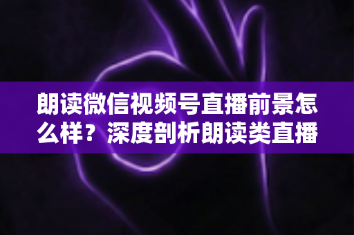 朗读微信视频号直播前景怎么样？深度剖析朗读类直播的发展潜力、变现路径与入局指南