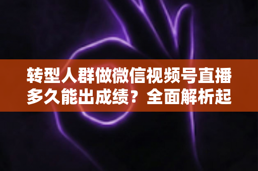 转型人群做微信视频号直播多久能出成绩？全面解析起号周期、关键变量与加速策略