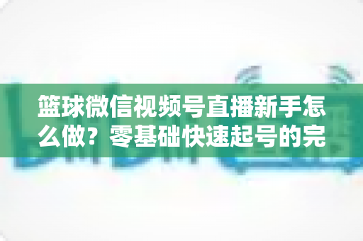篮球微信视频号直播新手怎么做?零基础快速起号的完整实操指南 篮球微信视频号直播新手怎么做?零基础快速起号的完整实操指南