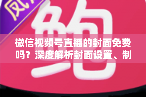 微信视频号直播的封面免费吗?深度解析封面设置、制作与优化全攻略 微信视频号直播的封面免费吗?深度解析封面设置、制作与优化全攻略