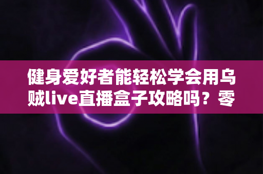 健身爱好者能轻松学会用乌贼live直播盒子攻略吗?零基础也能快速上手的全流程实战指南 健身爱好者能轻松学会用乌贼live直播盒子攻略吗?零基础也能快速上手的全流程实战指南