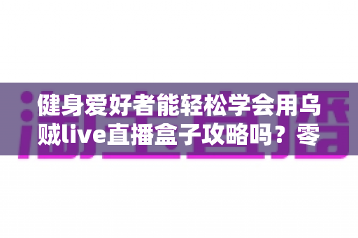 健身爱好者能轻松学会用乌贼live直播盒子攻略吗？零基础也能快速上手的全流程实战指南