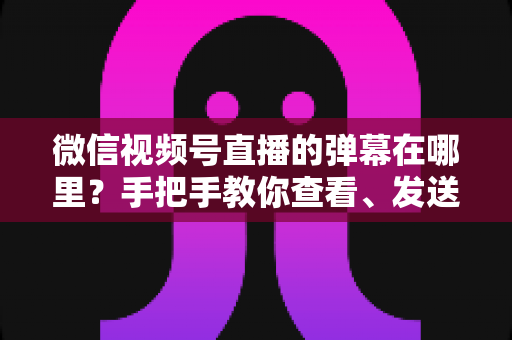 微信视频号直播的弹幕在哪里？手把手教你查看、发送与管理弹幕的完整指南