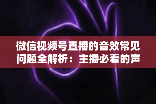 微信视频号直播的音效常见问题全解析:主播必看的声音排查与优化指南 微信视频号直播的音效常见问题全解析:主播必看的声音排查与优化指南