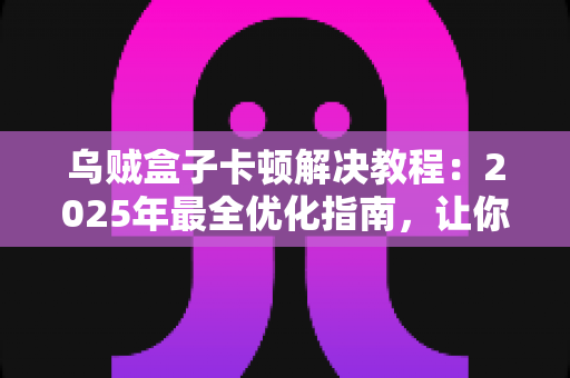 乌贼盒子卡顿解决教程:2025年最全优化指南,让你的盒子重获流畅体验 乌贼盒子卡顿解决教程:2025年最全优化指南,让你的盒子重获流畅体验