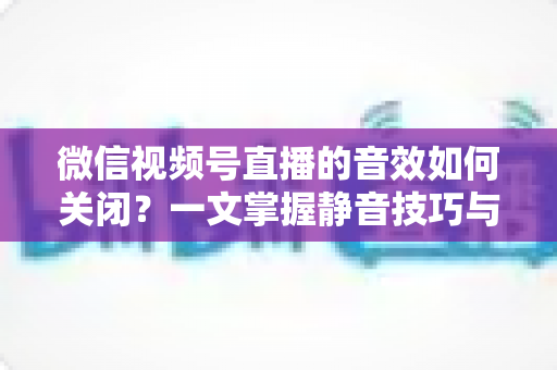 微信视频号直播的音效如何关闭?一文掌握静音技巧与常见问题全解析 微信视频号直播的音效如何关闭?一文掌握静音技巧与常见问题全解析