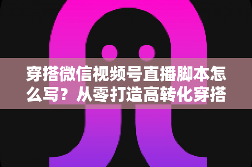 穿搭微信视频号直播脚本怎么写?从零打造高转化穿搭直播间全流程攻略 穿搭微信视频号直播脚本怎么写?从零打造高转化穿搭直播间全流程攻略