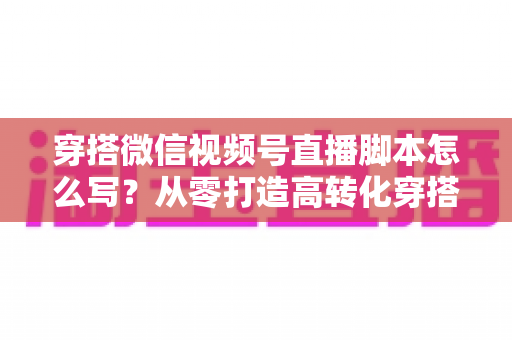 穿搭微信视频号直播脚本怎么写?从零打造高转化穿搭直播间全流程攻略 穿搭微信视频号直播脚本怎么写?从零打造高转化穿搭直播间全流程攻略