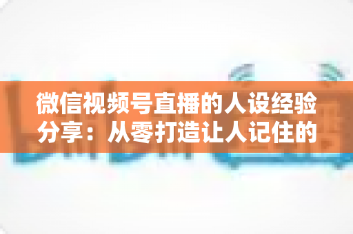 微信视频号直播的人设经验分享:从零打造让人记住的高信任度直播人设实战指南 微信视频号直播的人设经验分享:从零打造让人记住的高信任度直播人设实战指南