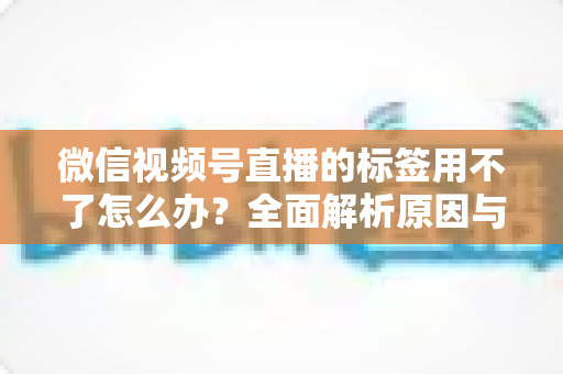 微信视频号直播的标签用不了怎么办？全面解析原因与实用解决方案