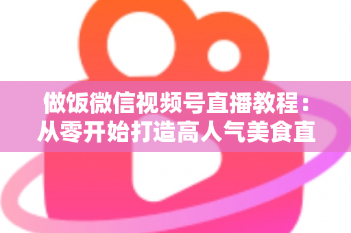 做饭微信视频号直播教程:从零开始打造高人气美食直播间的完整指南 做饭微信视频号直播教程:从零开始打造高人气美食直播间的完整指南
