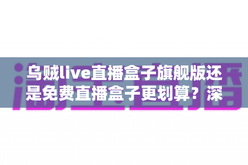 乌贼live直播盒子旗舰版还是免费直播盒子更划算？深度对比帮你选对版本不花冤枉钱