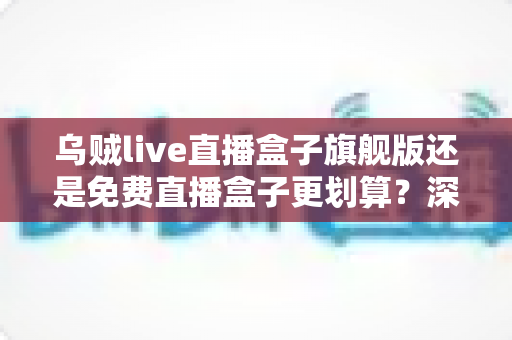 乌贼live直播盒子旗舰版还是免费直播盒子更划算？深度对比帮你选对版本不花冤枉钱