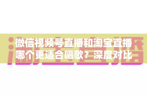 微信视频号直播和淘宝直播哪个更适合唱歌？深度对比分析帮你选对直播舞台