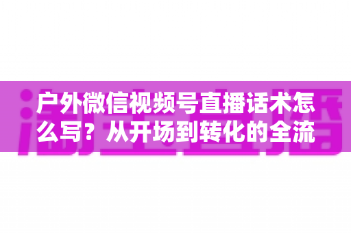 户外微信视频号直播话术怎么写？从开场到转化的全流程实战话术指南