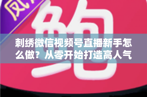 刺绣微信视频号直播新手怎么做？从零开始打造高人气刺绣直播间的完整实战指南
