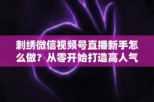刺绣微信视频号直播新手怎么做？从零开始打造高人气刺绣直播间的完整实战指南