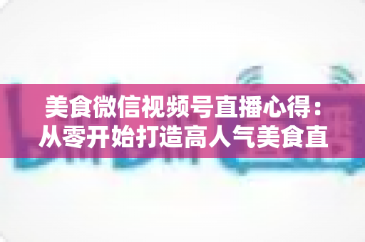 美食微信视频号直播心得：从零开始打造高人气美食直播间的实战经验分享